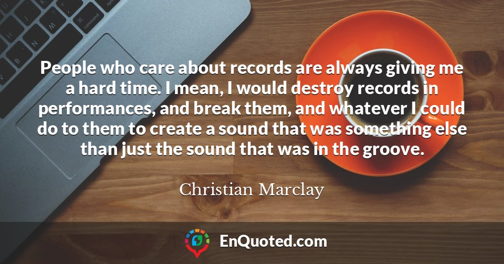 People who care about records are always giving me a hard time. I mean, I would destroy records in performances, and break them, and whatever I could do to them to create a sound that was something else than just the sound that was in the groove.