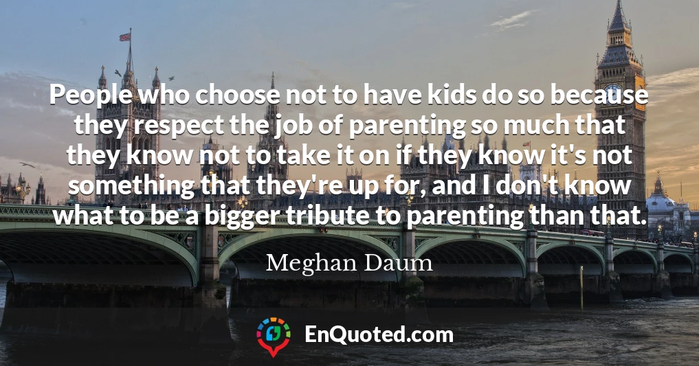 People who choose not to have kids do so because they respect the job of parenting so much that they know not to take it on if they know it's not something that they're up for, and I don't know what to be a bigger tribute to parenting than that.