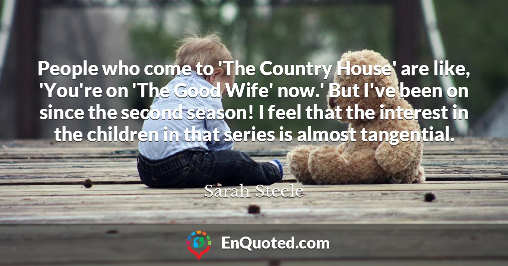 People who come to 'The Country House' are like, 'You're on 'The Good Wife' now.' But I've been on since the second season! I feel that the interest in the children in that series is almost tangential.