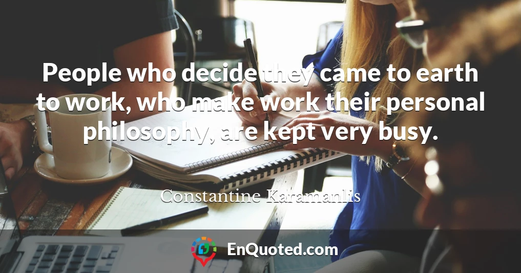 People who decide they came to earth to work, who make work their personal philosophy, are kept very busy.