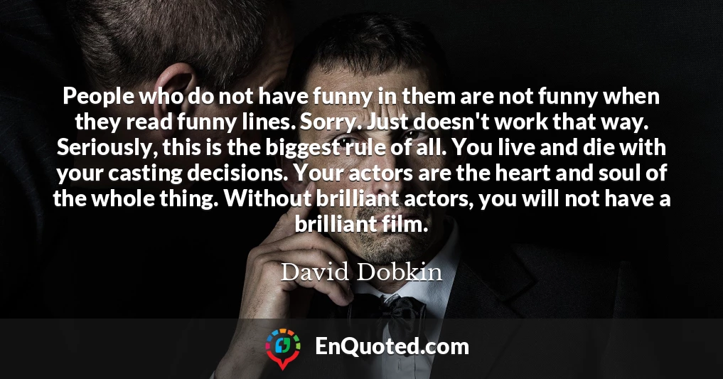 People who do not have funny in them are not funny when they read funny lines. Sorry. Just doesn't work that way. Seriously, this is the biggest rule of all. You live and die with your casting decisions. Your actors are the heart and soul of the whole thing. Without brilliant actors, you will not have a brilliant film.