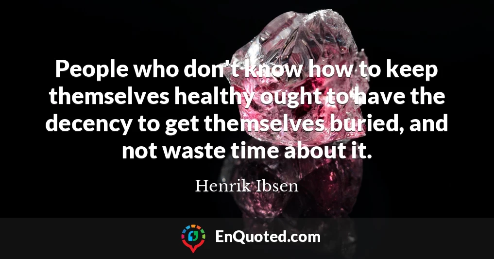 People who don't know how to keep themselves healthy ought to have the decency to get themselves buried, and not waste time about it.