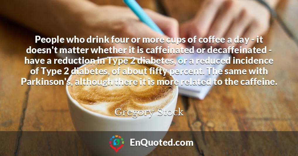 People who drink four or more cups of coffee a day - it doesn't matter whether it is caffeinated or decaffeinated - have a reduction in Type 2 diabetes, or a reduced incidence of Type 2 diabetes, of about fifty percent. The same with Parkinson's, although there it is more related to the caffeine.