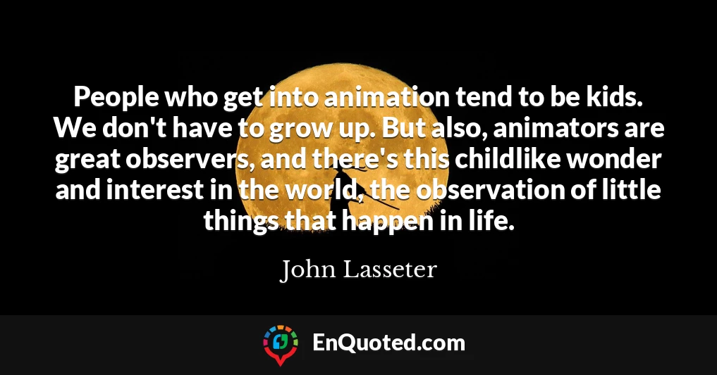 People who get into animation tend to be kids. We don't have to grow up. But also, animators are great observers, and there's this childlike wonder and interest in the world, the observation of little things that happen in life.
