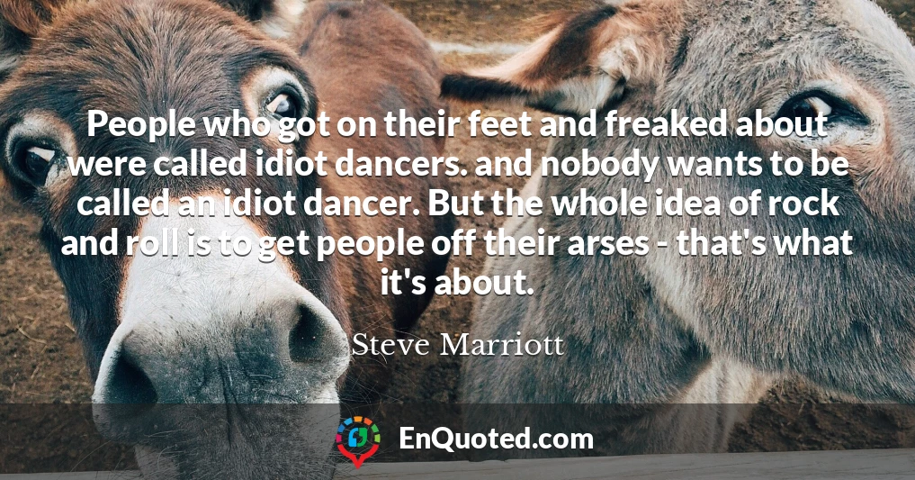 People who got on their feet and freaked about were called idiot dancers. and nobody wants to be called an idiot dancer. But the whole idea of rock and roll is to get people off their arses - that's what it's about.