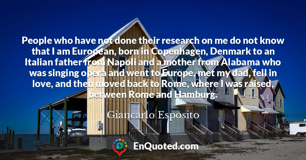 People who have not done their research on me do not know that I am European, born in Copenhagen, Denmark to an Italian father from Napoli and a mother from Alabama who was singing opera and went to Europe, met my dad, fell in love, and then moved back to Rome, where I was raised, between Rome and Hamburg.