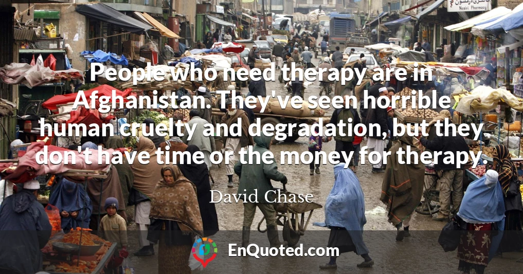People who need therapy are in Afghanistan. They've seen horrible human cruelty and degradation, but they don't have time or the money for therapy.