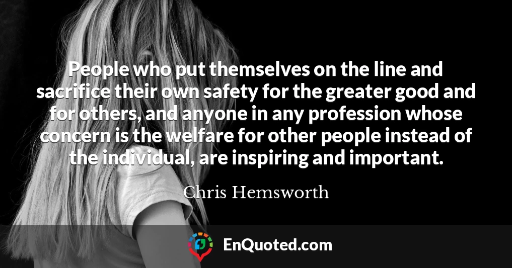 People who put themselves on the line and sacrifice their own safety for the greater good and for others, and anyone in any profession whose concern is the welfare for other people instead of the individual, are inspiring and important.