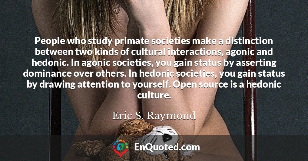 People who study primate societies make a distinction between two kinds of cultural interactions, agonic and hedonic. In agonic societies, you gain status by asserting dominance over others. In hedonic societies, you gain status by drawing attention to yourself. Open source is a hedonic culture.