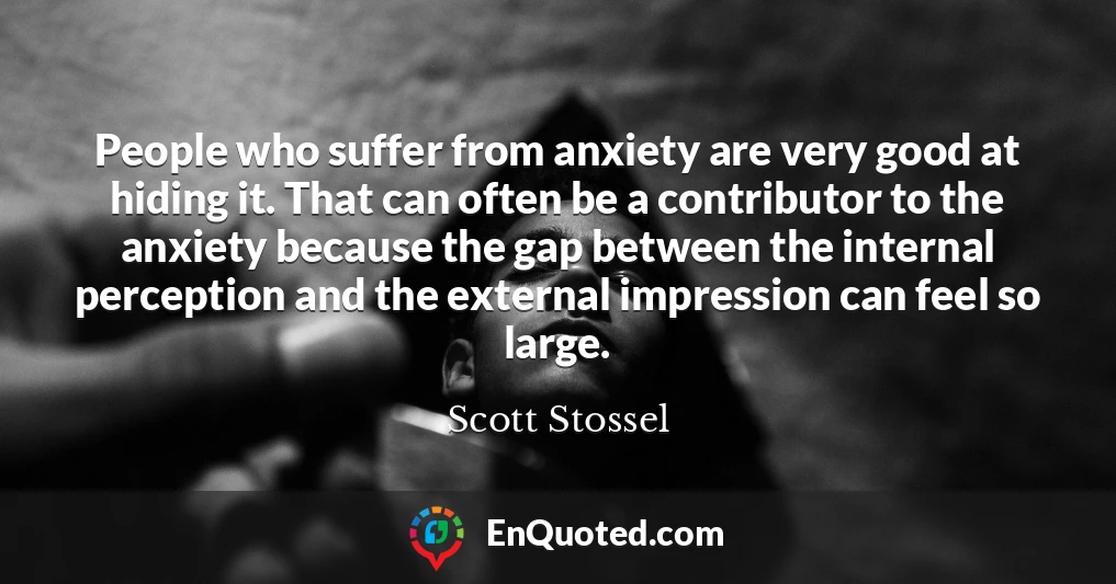 People who suffer from anxiety are very good at hiding it. That can often be a contributor to the anxiety because the gap between the internal perception and the external impression can feel so large.
