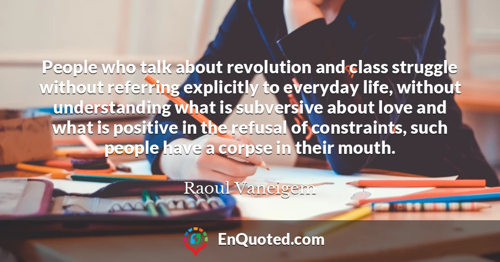 People who talk about revolution and class struggle without referring explicitly to everyday life, without understanding what is subversive about love and what is positive in the refusal of constraints, such people have a corpse in their mouth.