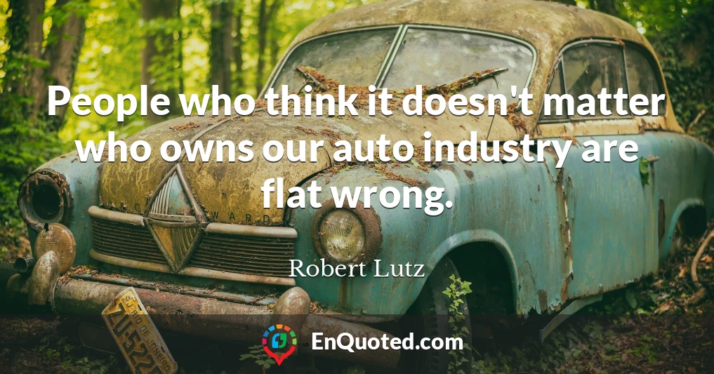 People who think it doesn't matter who owns our auto industry are flat wrong.