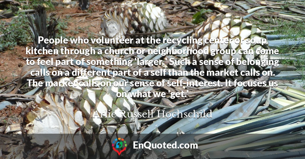 People who volunteer at the recycling center or soup kitchen through a church or neighborhood group can come to feel part of something 'larger.' Such a sense of belonging calls on a different part of a self than the market calls on. The market calls on our sense of self-interest. It focuses us on what we 'get.'