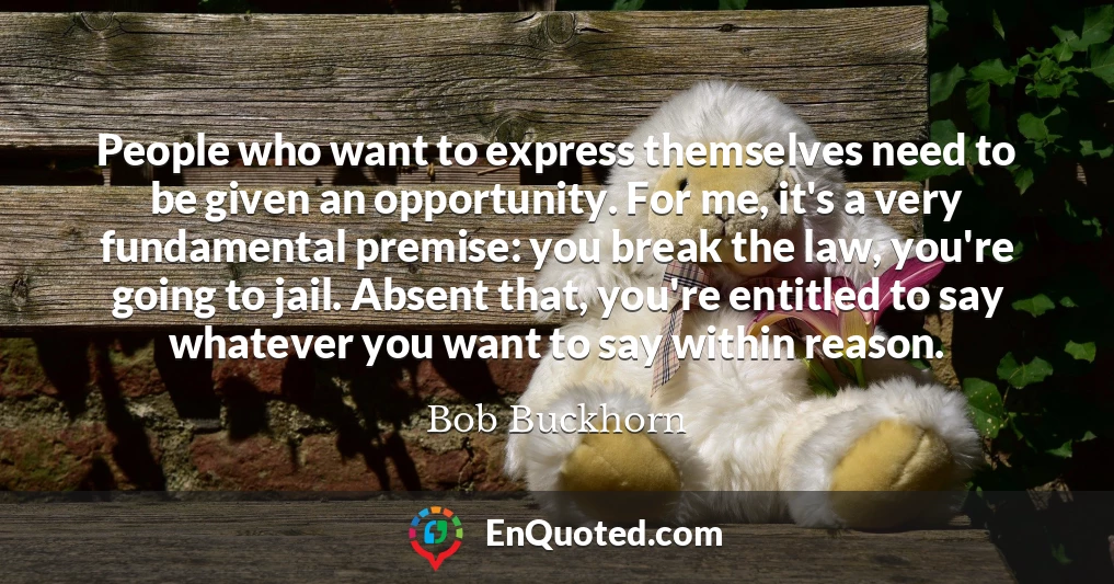 People who want to express themselves need to be given an opportunity. For me, it's a very fundamental premise: you break the law, you're going to jail. Absent that, you're entitled to say whatever you want to say within reason.