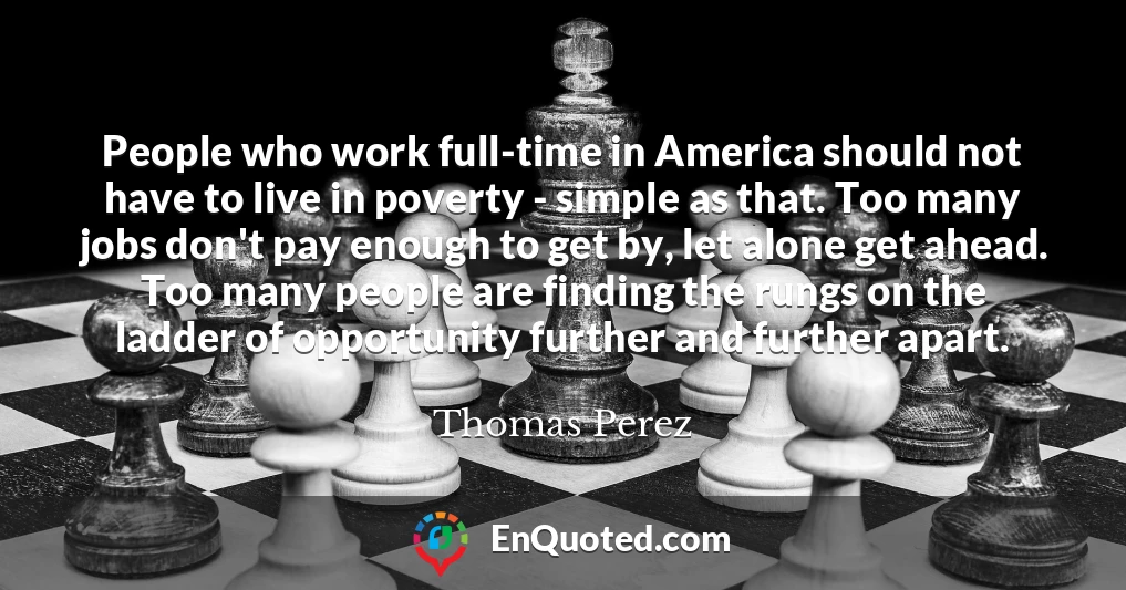 People who work full-time in America should not have to live in poverty - simple as that. Too many jobs don't pay enough to get by, let alone get ahead. Too many people are finding the rungs on the ladder of opportunity further and further apart.