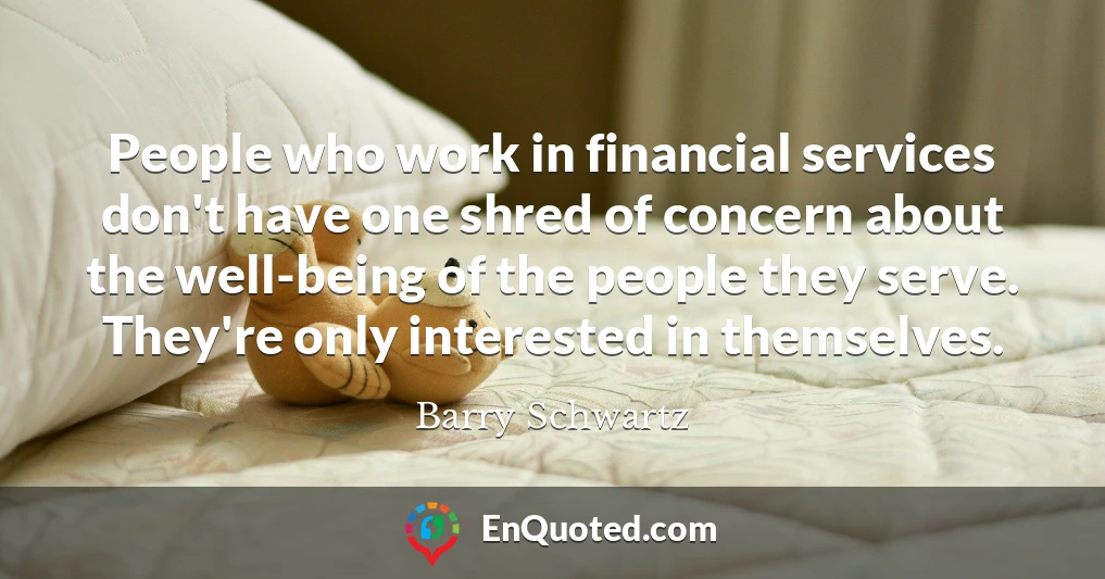 People who work in financial services don't have one shred of concern about the well-being of the people they serve. They're only interested in themselves.