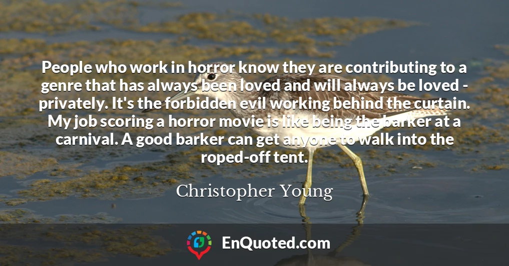People who work in horror know they are contributing to a genre that has always been loved and will always be loved - privately. It's the forbidden evil working behind the curtain. My job scoring a horror movie is like being the barker at a carnival. A good barker can get anyone to walk into the roped-off tent.