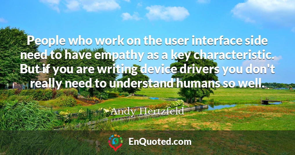 People who work on the user interface side need to have empathy as a key characteristic. But if you are writing device drivers you don't really need to understand humans so well.