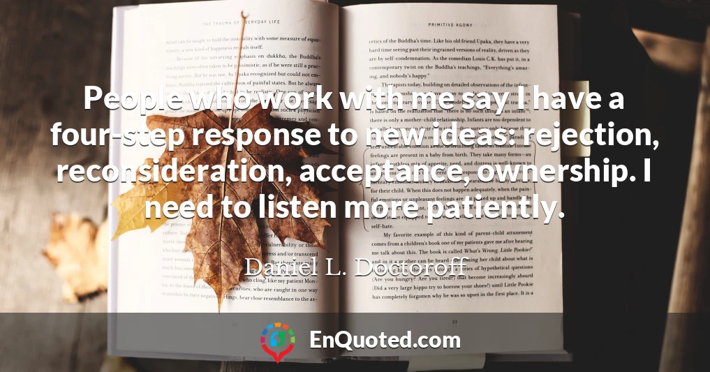People who work with me say I have a four-step response to new ideas: rejection, reconsideration, acceptance, ownership. I need to listen more patiently.