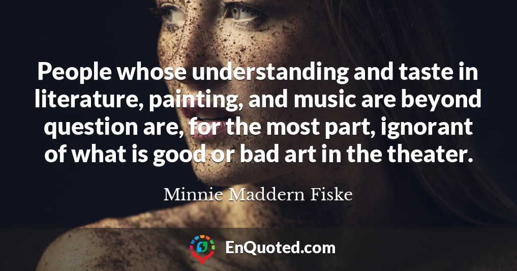 People whose understanding and taste in literature, painting, and music are beyond question are, for the most part, ignorant of what is good or bad art in the theater.