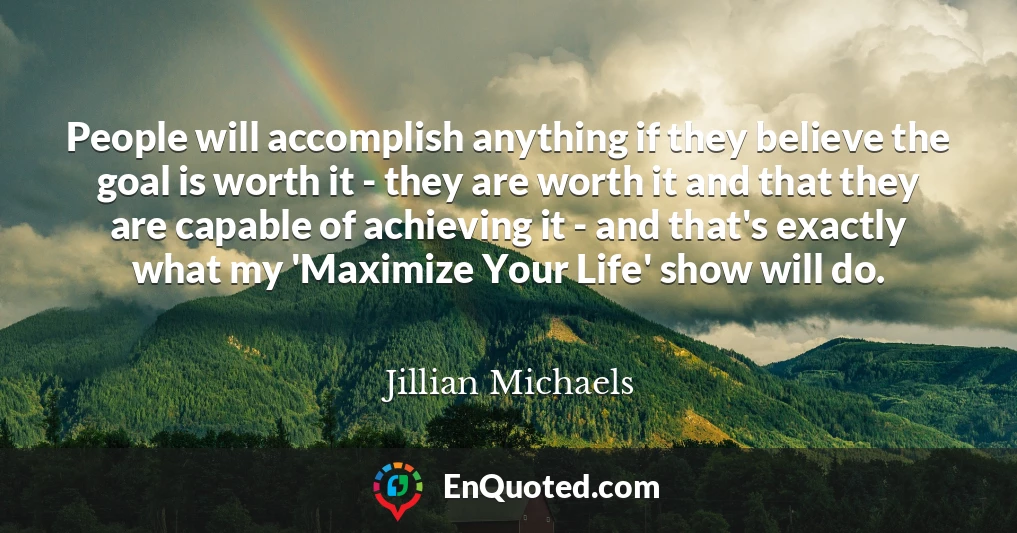 People will accomplish anything if they believe the goal is worth it - they are worth it and that they are capable of achieving it - and that's exactly what my 'Maximize Your Life' show will do.