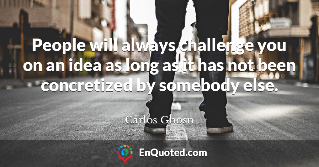 People will always challenge you on an idea as long as it has not been concretized by somebody else.