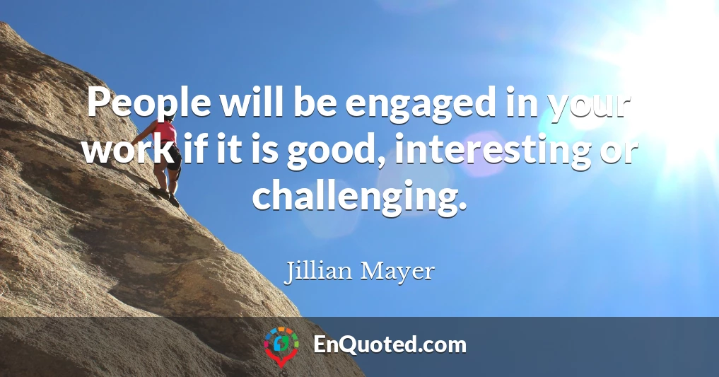 People will be engaged in your work if it is good, interesting or challenging.