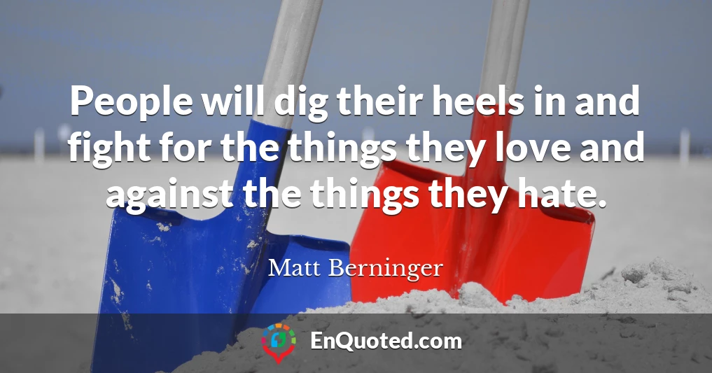 People will dig their heels in and fight for the things they love and against the things they hate.