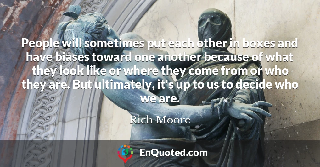 People will sometimes put each other in boxes and have biases toward one another because of what they look like or where they come from or who they are. But ultimately, it's up to us to decide who we are.