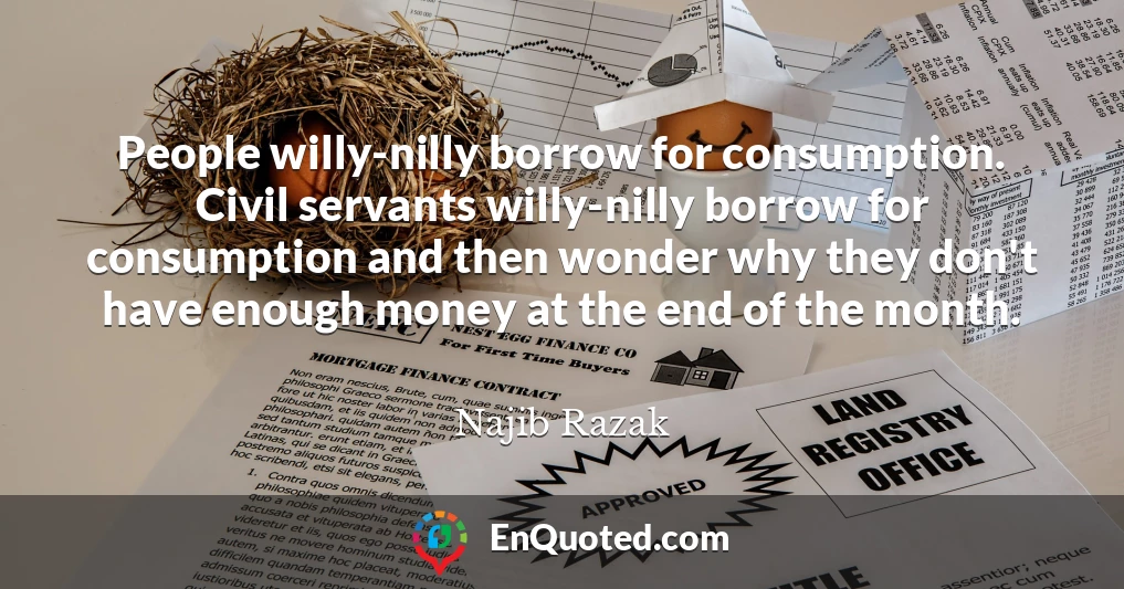People willy-nilly borrow for consumption. Civil servants willy-nilly borrow for consumption and then wonder why they don't have enough money at the end of the month.