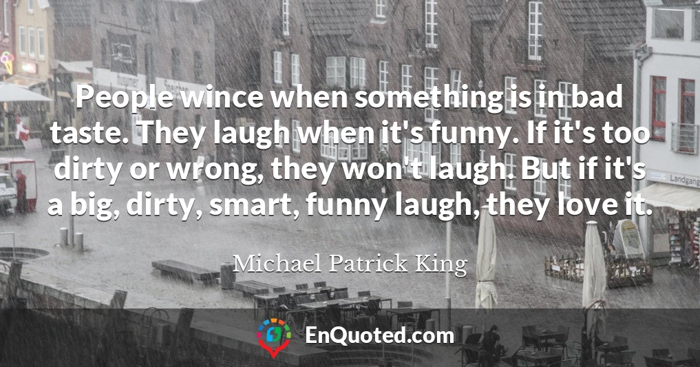 People wince when something is in bad taste. They laugh when it's funny. If it's too dirty or wrong, they won't laugh. But if it's a big, dirty, smart, funny laugh, they love it.