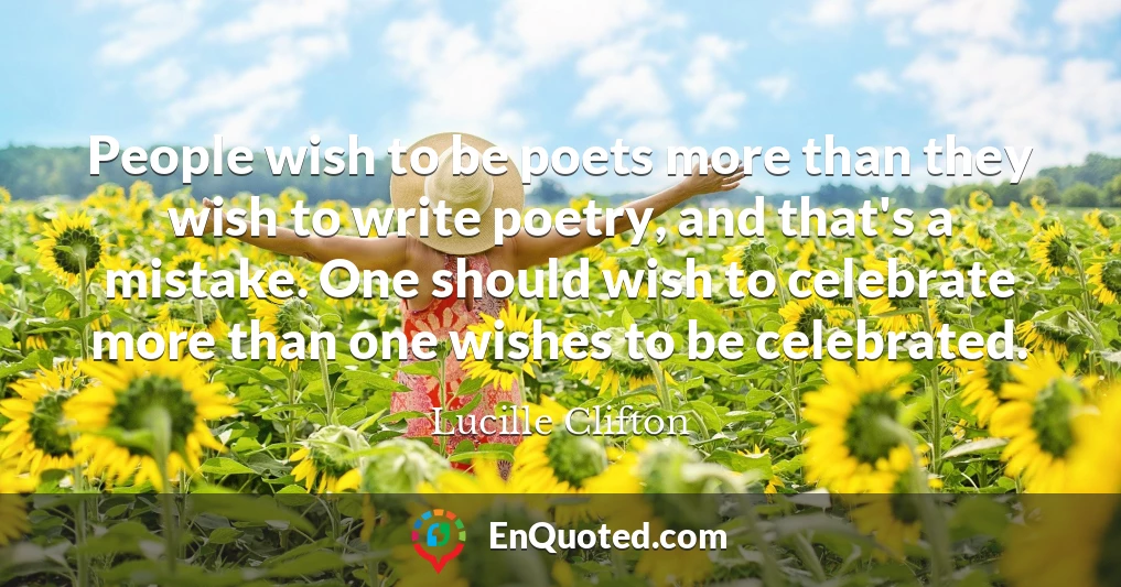 People wish to be poets more than they wish to write poetry, and that's a mistake. One should wish to celebrate more than one wishes to be celebrated.