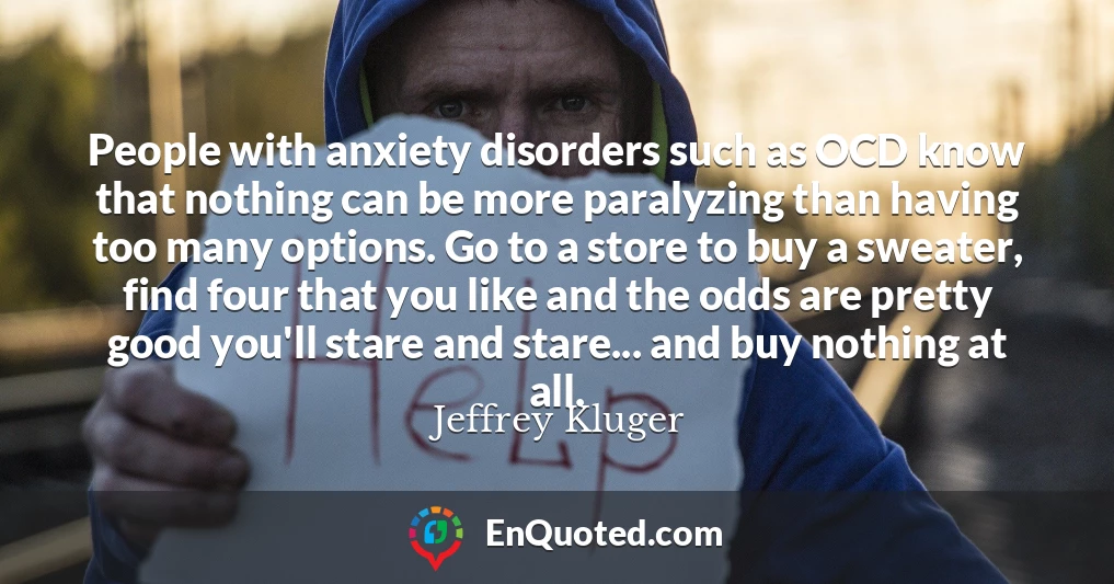 People with anxiety disorders such as OCD know that nothing can be more paralyzing than having too many options. Go to a store to buy a sweater, find four that you like and the odds are pretty good you'll stare and stare... and buy nothing at all.