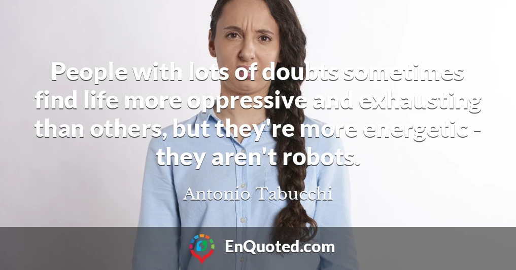 People with lots of doubts sometimes find life more oppressive and exhausting than others, but they're more energetic - they aren't robots.