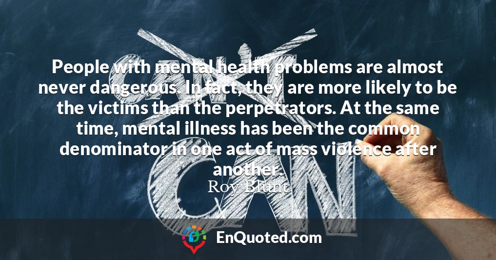 People with mental health problems are almost never dangerous. In fact, they are more likely to be the victims than the perpetrators. At the same time, mental illness has been the common denominator in one act of mass violence after another.