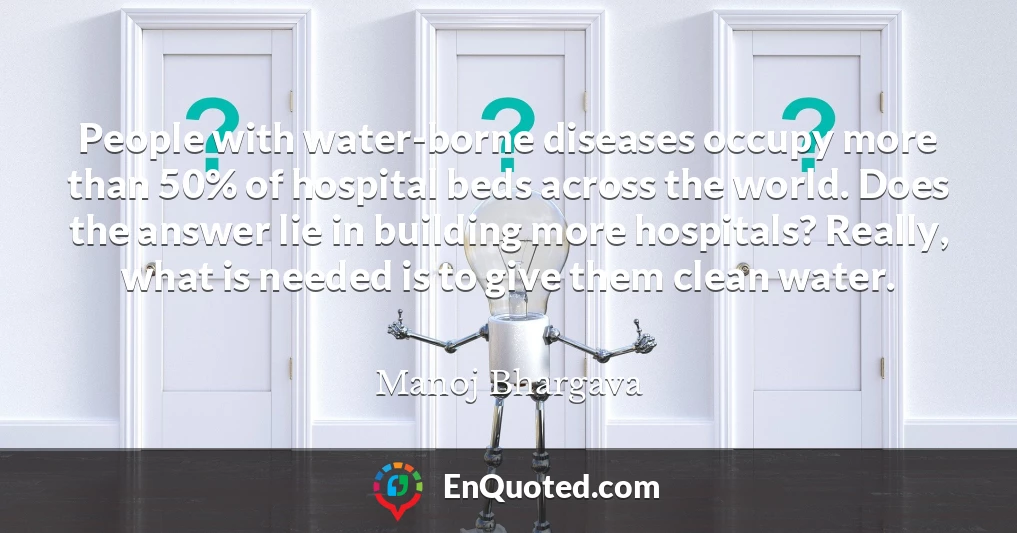 People with water-borne diseases occupy more than 50% of hospital beds across the world. Does the answer lie in building more hospitals? Really, what is needed is to give them clean water.