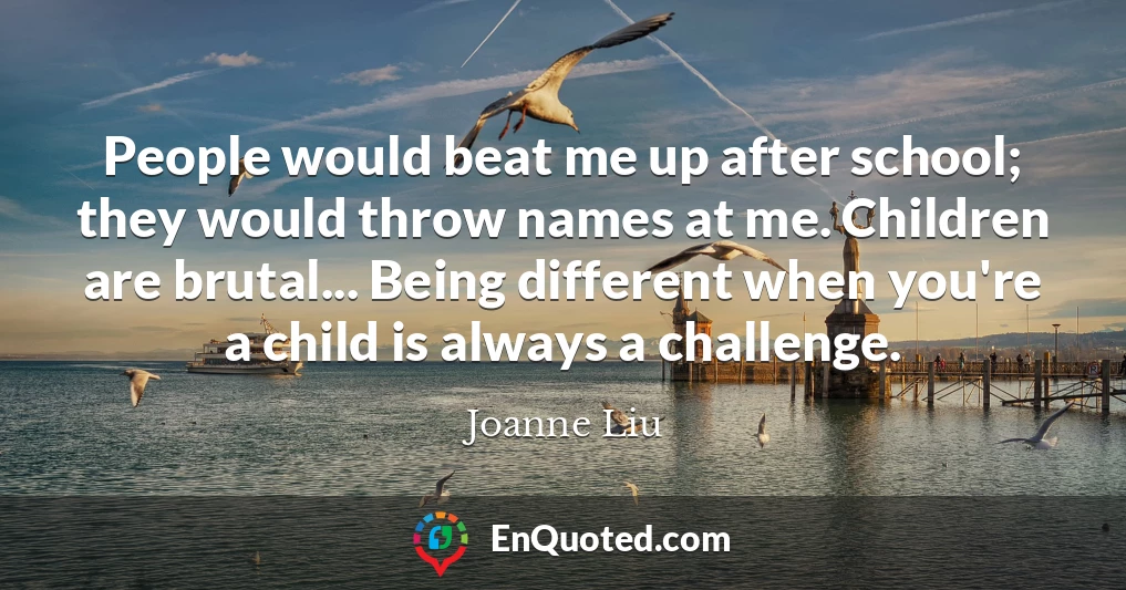 People would beat me up after school; they would throw names at me. Children are brutal... Being different when you're a child is always a challenge.