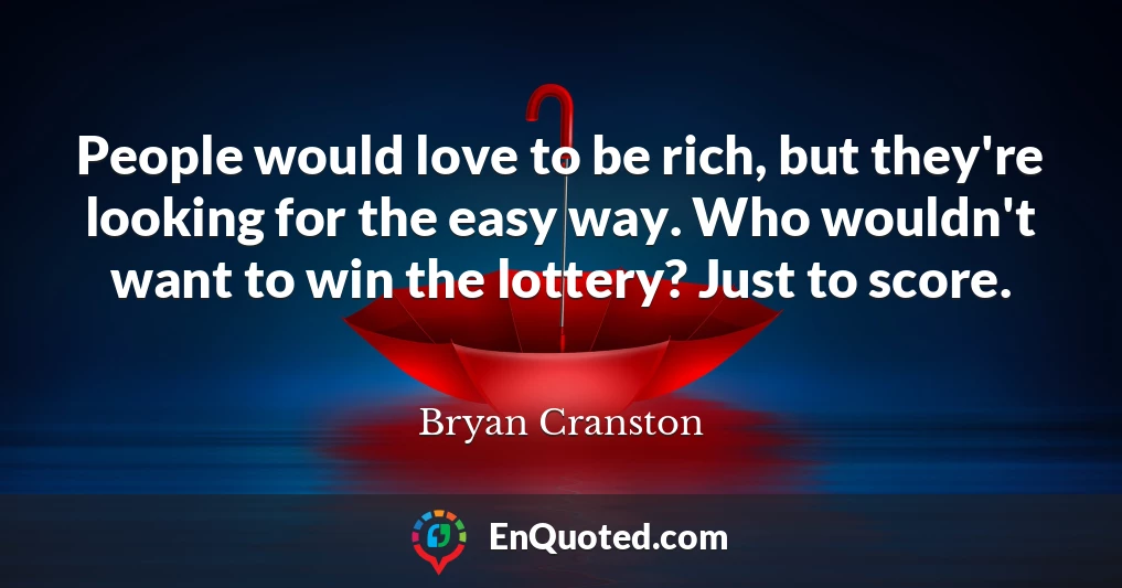 People would love to be rich, but they're looking for the easy way. Who wouldn't want to win the lottery? Just to score.