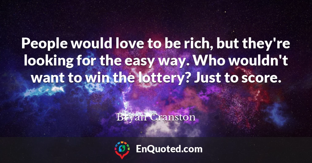 People would love to be rich, but they're looking for the easy way. Who wouldn't want to win the lottery? Just to score.