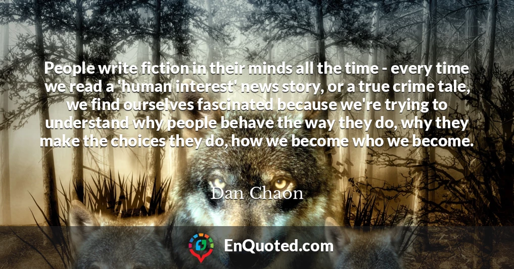 People write fiction in their minds all the time - every time we read a 'human interest' news story, or a true crime tale, we find ourselves fascinated because we're trying to understand why people behave the way they do, why they make the choices they do, how we become who we become.