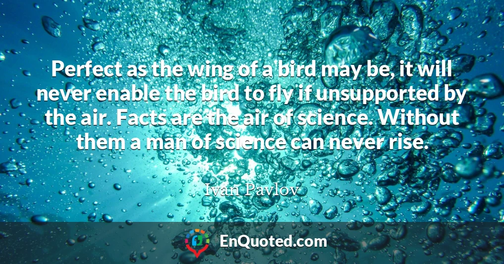 Perfect as the wing of a bird may be, it will never enable the bird to fly if unsupported by the air. Facts are the air of science. Without them a man of science can never rise.