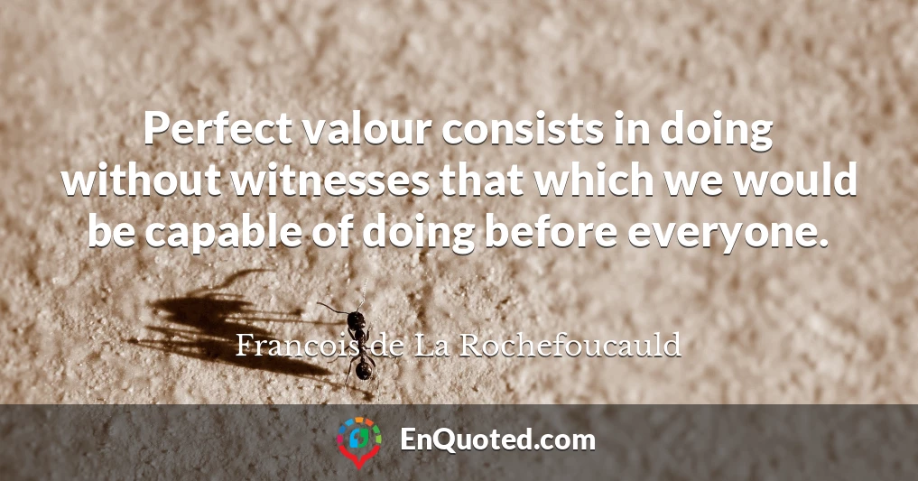 Perfect valour consists in doing without witnesses that which we would be capable of doing before everyone.