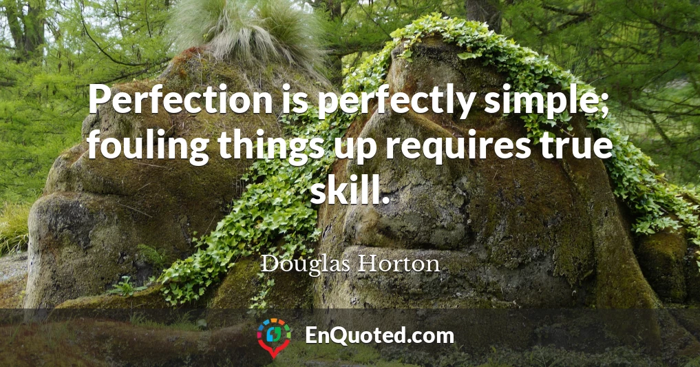 Perfection is perfectly simple; fouling things up requires true skill.