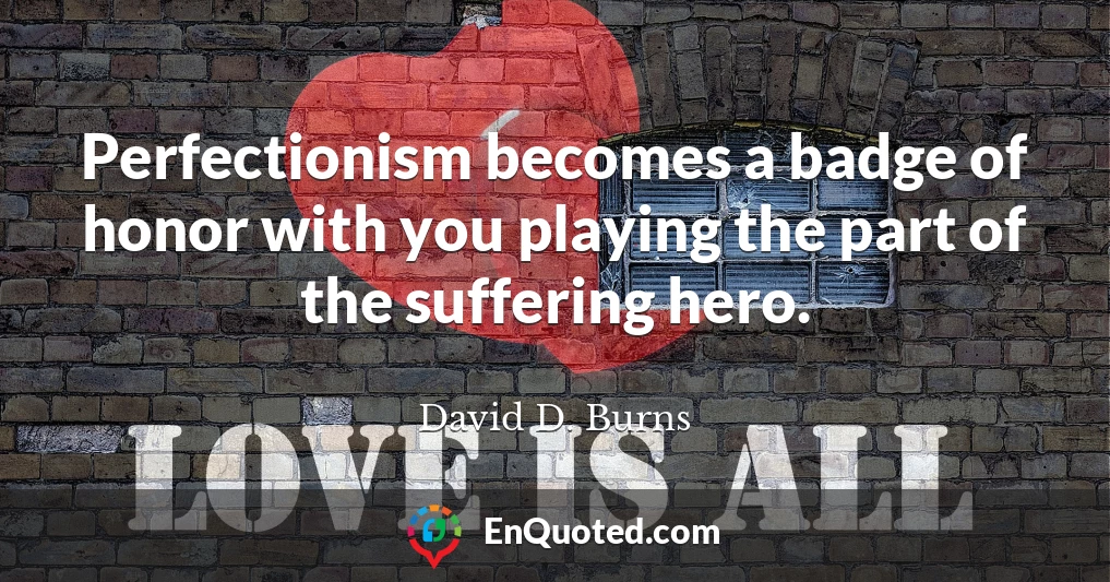 Perfectionism becomes a badge of honor with you playing the part of the suffering hero.