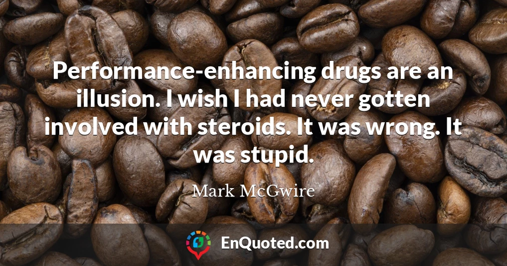 Performance-enhancing drugs are an illusion. I wish I had never gotten involved with steroids. It was wrong. It was stupid.