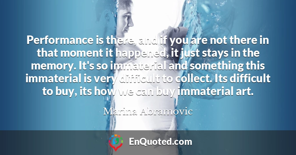 Performance is there, and if you are not there in that moment it happened, it just stays in the memory. It's so immaterial and something this immaterial is very difficult to collect. Its difficult to buy, its how we can buy immaterial art.