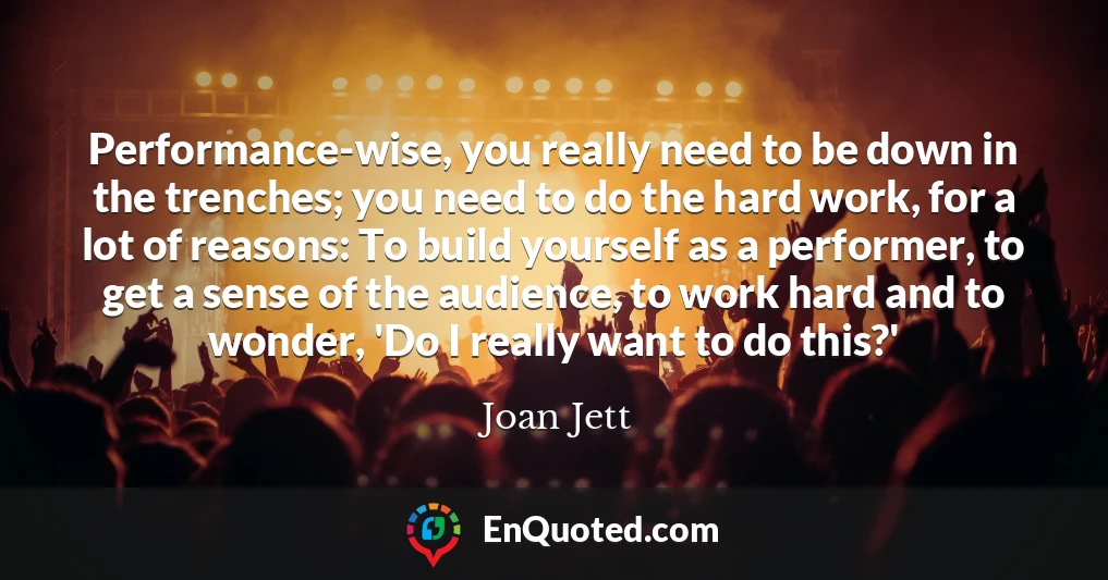 Performance-wise, you really need to be down in the trenches; you need to do the hard work, for a lot of reasons: To build yourself as a performer, to get a sense of the audience, to work hard and to wonder, 'Do I really want to do this?'