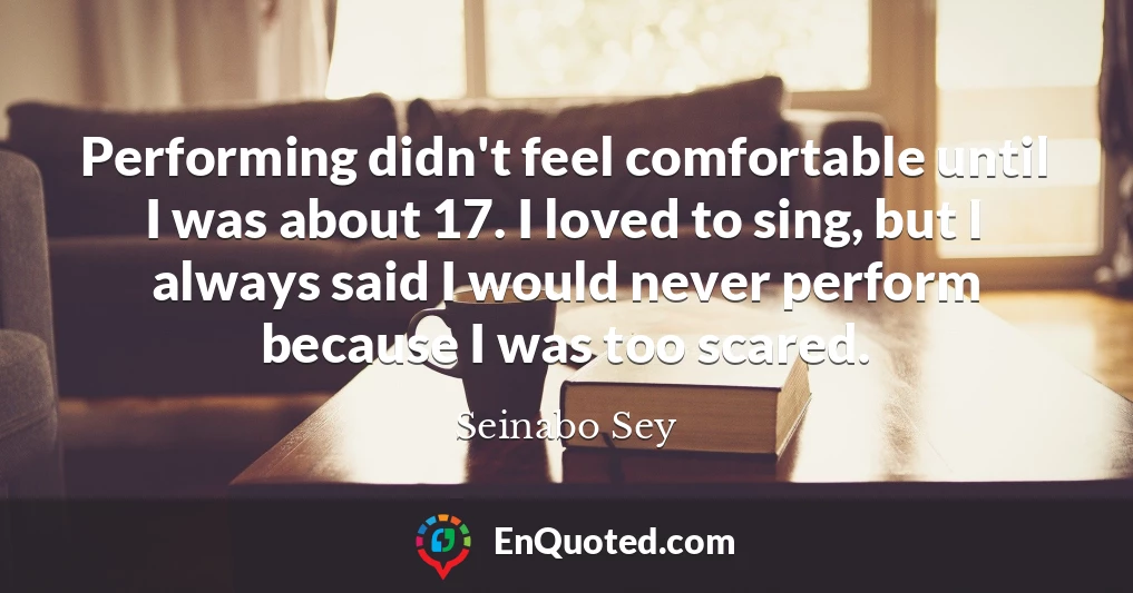 Performing didn't feel comfortable until I was about 17. I loved to sing, but I always said I would never perform because I was too scared.