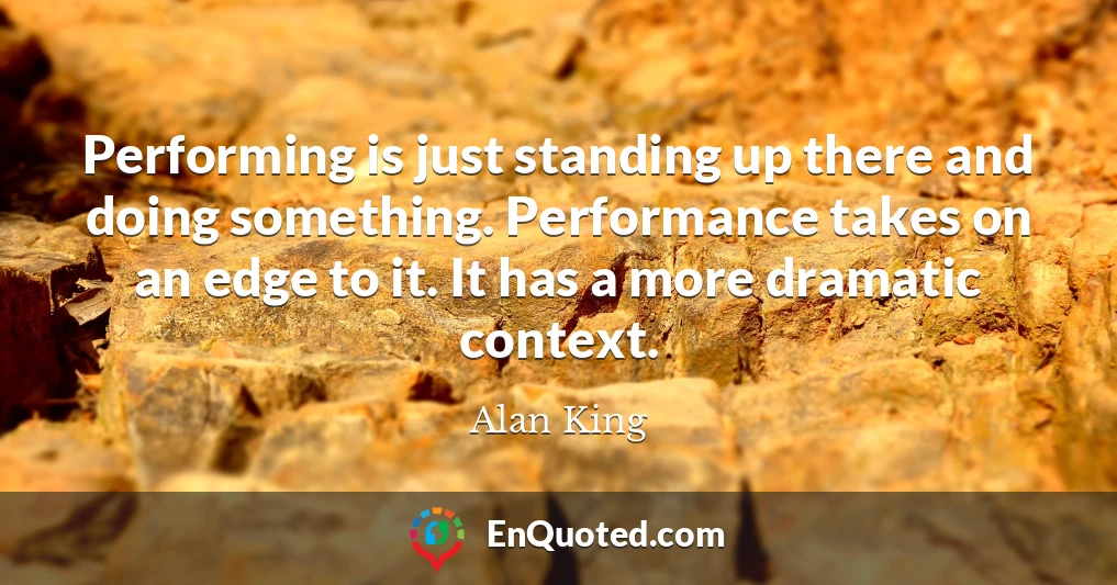 Performing is just standing up there and doing something. Performance takes on an edge to it. It has a more dramatic context.