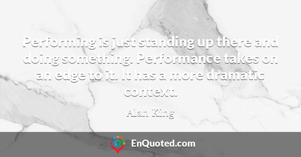 Performing is just standing up there and doing something. Performance takes on an edge to it. It has a more dramatic context.